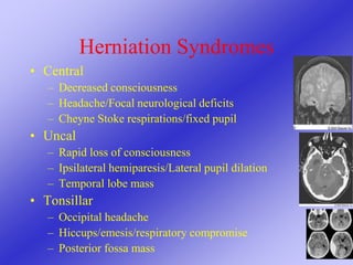 Herniation Syndromes
• Central
– Decreased consciousness
– Headache/Focal neurological deficits
– Cheyne Stoke respirations/fixed pupil
• Uncal
– Rapid loss of consciousness
– Ipsilateral hemiparesis/Lateral pupil dilation
– Temporal lobe mass
• Tonsillar
– Occipital headache
– Hiccups/emesis/respiratory compromise
– Posterior fossa mass
 