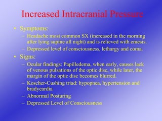 Increased Intracranial Pressure
• Symptoms:
– Headache most common SX (increased in the morning
after lying supine all night) and is relieved with emesis.
– Depressed level of consciousness, lethargy and coma.
• Signs:
– Ocular findings: Papilledema, when early, causes lack
of venous pulsations of the optic disc, while later, the
margin of the optic disc becomes blurred.
– Koscher-Cushing triad: hypopnea, hypertension and
bradycardia
– Abnormal Posturing
– Depressed Level of Consciousness
 