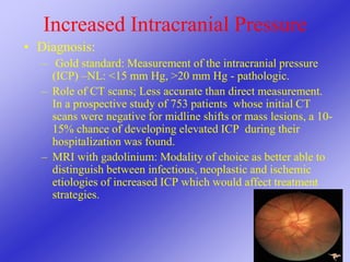 Increased Intracranial Pressure
• Diagnosis:
– Gold standard: Measurement of the intracranial pressure
(ICP) –NL: <15 mm Hg, >20 mm Hg - pathologic.
– Role of CT scans; Less accurate than direct measurement.
In a prospective study of 753 patients whose initial CT
scans were negative for midline shifts or mass lesions, a 10-
15% chance of developing elevated ICP during their
hospitalization was found.
– MRI with gadolinium: Modality of choice as better able to
distinguish between infectious, neoplastic and ischemic
etiologies of increased ICP which would affect treatment
strategies.
 