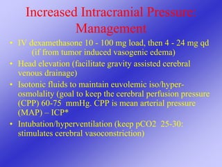 Increased Intracranial Pressure:
Management
• IV dexamethasone 10 - 100 mg load, then 4 - 24 mg qd
(if from tumor induced vasogenic edema)
• Head elevation (facilitate gravity assisted cerebral
venous drainage)
• Isotonic fluids to maintain euvolemic iso/hyper-
osmolality (goal to keep the cerebral perfusion pressure
(CPP) 60-75 mmHg. CPP is mean arterial pressure
(MAP) – ICP*
• Intubation/hyperventilation (keep pCO2 25-30:
stimulates cerebral vasoconstriction)
 
