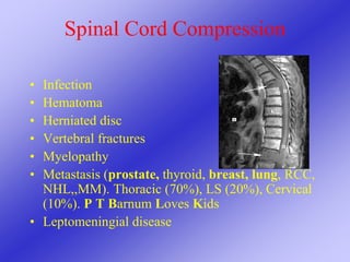 Spinal Cord Compression
• Infection
• Hematoma
• Herniated disc
• Vertebral fractures
• Myelopathy
• Metastasis (prostate, thyroid, breast, lung, RCC,
NHL,,MM). Thoracic (70%), LS (20%), Cervical
(10%). P T Barnum Loves Kids
• Leptomeningial disease
 