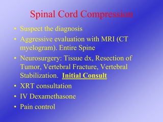 Spinal Cord Compression
• Suspect the diagnosis
• Aggressive evaluation with MRI (CT
myelogram). Entire Spine
• Neurosurgery: Tissue dx, Resection of
Tumor, Vertebral Fracture, Vertebral
Stabilization. Initial Consult
• XRT consultation
• IV Dexamethasone
• Pain control
 
