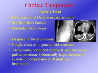 Cardiac Tamponade
• Beck’s Triad
• Hypotension  Decline in cardiac output
• Muffled Heart Sounds
• Distended Neck Veins
• Dyspnea  Most common
• Cough, chest pain, generalized weakness
• Tachycardia, peripheral edema, Kussmaul’s sign,
pulsus paradoxus (abnormally large decrease in
systolic blood pressure (>10 mmHg) on
inspiration)
 