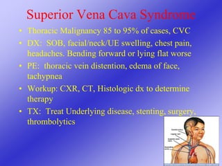 Superior Vena Cava Syndrome
• Thoracic Malignancy 85 to 95% of cases, CVC
• DX: SOB, facial/neck/UE swelling, chest pain,
headaches. Bending forward or lying flat worse
• PE: thoracic vein distention, edema of face,
tachypnea
• Workup: CXR, CT, Histologic dx to determine
therapy
• TX: Treat Underlying disease, stenting, surgery,
thrombolytics
 