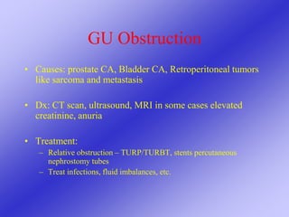 GU Obstruction
• Causes: prostate CA, Bladder CA, Retroperitoneal tumors
like sarcoma and metastasis
• Dx: CT scan, ultrasound, MRI in some cases elevated
creatinine, anuria
• Treatment:
– Relative obstruction – TURP/TURBT, stents percutaneous
nephrostomy tubes
– Treat infections, fluid imbalances, etc.
 