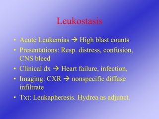 Leukostasis
• Acute Leukemias  High blast counts
• Presentations: Resp. distress, confusion,
CNS bleed
• Clinical dx  Heart failure, infection,
• Imaging: CXR  nonspecific diffuse
infiltrate
• Txt: Leukapheresis. Hydrea as adjunct.
 