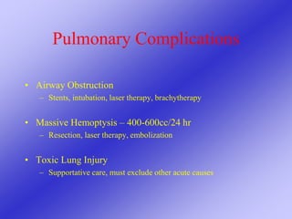 Pulmonary Complications
• Airway Obstruction
– Stents, intubation, laser therapy, brachytherapy
• Massive Hemoptysis – 400-600cc/24 hr
– Resection, laser therapy, embolization
• Toxic Lung Injury
– Supportative care, must exclude other acute causes
 