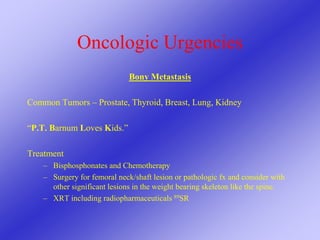 Oncologic Urgencies
Bony Metastasis
Common Tumors – Prostate, Thyroid, Breast, Lung, Kidney
“P.T. Barnum Loves Kids.”
Treatment
– Bisphosphonates and Chemotherapy
– Surgery for femoral neck/shaft lesion or pathologic fx and consider with
other significant lesions in the weight bearing skeleton like the spine.
– XRT including radiopharmaceuticals 89SR
 