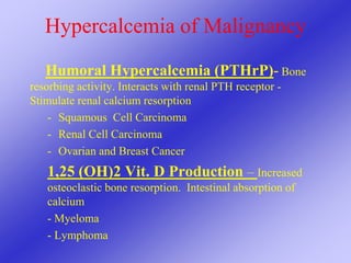 Hypercalcemia of Malignancy
Humoral Hypercalcemia (PTHrP)- Bone
resorbing activity. Interacts with renal PTH receptor -
Stimulate renal calcium resorption
- Squamous Cell Carcinoma
- Renal Cell Carcinoma
- Ovarian and Breast Cancer
1,25 (OH)2 Vit. D Production – Increased
osteoclastic bone resorption. Intestinal absorption of
calcium
- Myeloma
- Lymphoma
 
