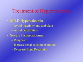 Treatment of Hypercalcemia
• MILD Hypercalcemia
– Avoid inactivity and ambulate
– Avoid dehydration
• Severe Hypercalcemia
– Rehydrate
– Increase renal calcium excretion
– Decrease Bone Resorption
 
