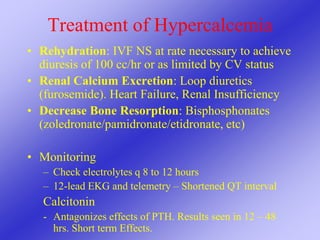 Treatment of Hypercalcemia
• Rehydration: IVF NS at rate necessary to achieve
diuresis of 100 cc/hr or as limited by CV status
• Renal Calcium Excretion: Loop diuretics
(furosemide). Heart Failure, Renal Insufficiency
• Decrease Bone Resorption: Bisphosphonates
(zoledronate/pamidronate/etidronate, etc)
• Monitoring
– Check electrolytes q 8 to 12 hours
– 12-lead EKG and telemetry – Shortened QT interval
Calcitonin
- Antagonizes effects of PTH. Results seen in 12 – 48
hrs. Short term Effects.
 
