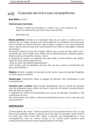 Guia de Estudo 09 Conquistas
OO ppeeccaaddoo ddee AAccãã ee ssuuaass ccoonnsseeqqüüêênncciiaass..
Base Bíblica: Josué 7
Versículo para memorizar:
Porque o salário do pecado é a morte, mas o dom gratuito de
Deus é a vida eterna, por Cristo Jesus nosso Senhor.
Romanos 6.23
Estudo preliminar: Esmere-se em preparar todo seu ser para o contato com as
pessoas de sua célula. Busque com antecedência um ambiente silencioso para
orar e meditar na Palavra de Deus. Leia e releia o capítulo 7 de Josué revisando
tudo o que for preciso para que você transmita com êxito a mensagem e estudo
da semana.
Conquistar Jericó foi uma das maiores vitórias que o povo de Deus teve sob o
comando de Josué. Porém essa vitória não foi garantia para a próxima guerra,
mesmo contra um exército menor, o de Ai.
A vergonha se ergue num exército que até então só tinha histórico de vitórias.
Tudo por causa do pecado de Acã.
“Acã, ou Acar, que significa perturbação”.i
“Acã roubou, pois se apoderou do que não era seu e estava condenado por
Deus. Era anátema”.ii
Objetivo: Mostrar o perigo do pecado oculto como causa de grandes tragédias
no meio do povo de Deus.
Quebra-gelo: Comentem sobre os perigos do pecado não confessado e suas
consequencias.
Transição para o estudo: Neste estudo descobrimos que as vitórias do passado
não são passaporte para vitórias no futuro. O erro de um homem comprometeu o
êxito de todo um exército.
A trajetória de vitórias foi interrompida por causa do pecado cometido e não
confessado de Acã.
Que este estudo nos inspire a atentar prudentemente para tudo o que Deus diz
na sua Palavra.
INTRODUÇÃO:
O texto bíblico de Josué 7 fala do pecado de Acã quando tomou pra si o que
Deus havia proibido. Mostra o porquê da ira de Deus se acender contra Israel. É
um texto que narra muito bem sobre o pecado da desobediência e suas
conseqüências, mas ao mesmo tempo é um convite para fazermos uma
avaliação profunda sobre nossa relação pessoal com Deus.
 