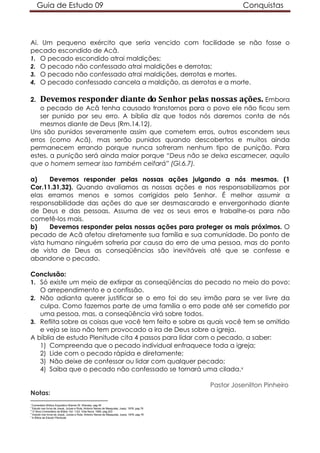Guia de Estudo 09 Conquistas
Ai. Um pequeno exército que seria vencido com facilidade se não fosse o
pecado escondido de Acã.
1. O pecado escondido atrai maldições;
2. O pecado não confessado atrai maldições e derrotas;
3. O pecado não confessado atrai maldições, derrotas e mortes.
4. O pecado confessado cancela a maldição, as derrotas e a morte.
2. Devemos responder diante do Senhor pelas nossas ações. Embora
o pecado de Acã tenha causado transtornos para o povo ele não ficou sem
ser punido por seu erro. A bíblia diz que todos nós daremos conta de nós
mesmos diante de Deus (Rm.14.12).
Uns são punidos severamente assim que cometem erros, outros escondem seus
erros (como Acã), mas serão punidos quando descobertos e muitos ainda
permanecem errando porque nunca sofreram nenhum tipo de punição. Para
estes, a punição será ainda maior porque “Deus não se deixa escarnecer, aquilo
que o homem semear isso também ceifará” (Gl.6.7).
a) Devemos responder pelas nossas ações julgando a nós mesmos. (1
Cor.11.31,32). Quando avaliamos as nossas ações e nos responsabilizamos por
elas erramos menos e somos corrigidos pelo Senhor. É melhor assumir a
responsabilidade das ações do que ser desmascarado e envergonhado diante
de Deus e das pessoas. Assuma de vez os seus erros e trabalhe-os para não
cometê-los mais.
b) Devemos responder pelas nossas ações para proteger os mais próximos. O
pecado de Acã afetou diretamente sua família e sua comunidade. Do ponto de
vista humano ninguém sofreria por causa do erro de uma pessoa, mas do ponto
de vista de Deus as conseqüências são inevitáveis até que se confesse e
abandone o pecado.
Conclusão:
1. Só existe um meio de extirpar as conseqüências do pecado no meio do povo:
O arrependimento e a confissão.
2. Não adianta querer justificar se o erro foi do seu irmão para se ver livre da
culpa. Como fazemos parte de uma família o erro pode até ser cometido por
uma pessoa, mas, a conseqüência virá sobre todos.
3. Reflita sobre as coisas que você tem feito e sobre as quais você tem se omitido
e veja se isso não tem provocado a ira de Deus sobre a igreja.
A bíblia de estudo Plenitude cita 4 passos para lidar com o pecado, a saber:
1) Compreenda que o pecado individual enfraquece toda a igreja;
2) Lide com o pecado rápida e diretamente;
3) Não deixe de confessar ou lidar com qualquer pecado;
4) Saiba que o pecado não confessado se tornará uma cilada.v
Pastor Josenilton Pinheiro
Notas:
i
Comentário Bíblico Expositivo Warren W. Wiersbe, pag 45
ii
Estudo nos livros de Josué, Juízes e Rute; Antonio Neves de Mesquista; Juerp; 1976; pag 76
iii
O Novo Comentário da Bíblia; Vol. 1;Ed. Vida Nova; 1990; pag.203
iv
Estudo nos livros de Josué, Juízes e Rute; Antonio Neves de Mesquista; Juerp; 1976; pag 76
v
A Bíblia de Estudo Plenitude.
 