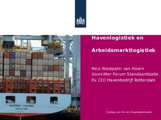 Standaardisatie,

Havenlogistiek en

Arbeidsmarktlogistiek


Nico Westpalm van Hoorn
Voorzitter Forum Standaardisatie
Ex CIO Havenbedrijf Rotterdam




       College en Forum Standaardisatie
 
