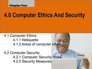 4.0 Computer Ethics And Security
Chapter Four
4.1 Computer Ethics
4.1.1 Netiquette
4.1.2 Areas of computer ethics
4.2 Computer Security
4.2.1 Computer Security Risks
4.2.2 Security Measures
 