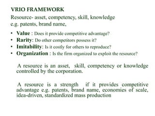 VRIO FRAMEWORK
Resource- asset, competency, skill, knowledge
e.g. patents, brand name,
• Value : Does it provide competitive advantage?
• Rarity: Do other competitors possess it?
• Imitability: Is it costly for others to reproduce?
• Organization : Is the firm organized to exploit the resource?
A resource is an asset, skill, competency or knowledge
controlled by the corporation.
A resource is a strength if it provides competitive
advantage e.g. patents, brand name, economies of scale,
idea-driven, standardized mass production
 