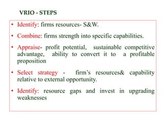 VRIO - STEPS
• Identify: firms resources- S&W.
• Combine: firms strength into specific capabilities.
• Appraise- profit potential, sustainable competitive
advantage, ability to convert it to a profitable
proposition
• Select strategy - firm’s resources& capability
relative to external opportunity.
• Identify: resource gaps and invest in upgrading
weaknesses
 
