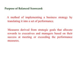 Purpose of Balanced Scorecard:
A method of implementing a business strategy by
translating it into a set of performance.
Measures derived from strategic goals that allocate
rewards to executives and managers based on their
success at meeting or exceeding the performance
measures.
 