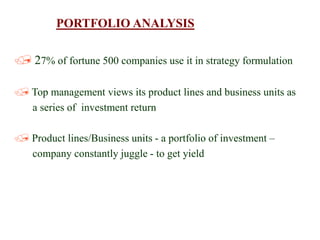 PORTFOLIO ANALYSIS
 27% of fortune 500 companies use it in strategy formulation
 Top management views its product lines and business units as
a series of investment return
 Product lines/Business units - a portfolio of investment –
company constantly juggle - to get yield
 
