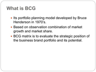 What is BCG
 Its portfolio planning model developed by Bruce
Henderson in 1970’s.
 Based on observation combination of market
growth and market share.
 BCG matrix is to evaluate the strategic position of
the business brand portfolio and its potential.
 