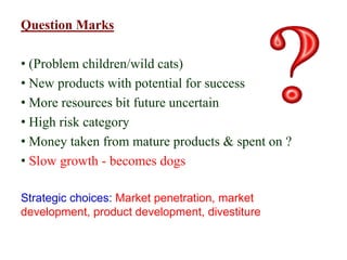 Question Marks
• (Problem children/wild cats)
• New products with potential for success
• More resources bit future uncertain
• High risk category
• Money taken from mature products & spent on ?
• Slow growth - becomes dogs
Strategic choices: Market penetration, market
development, product development, divestiture
 