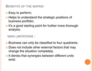 BENEFITS OF THE MATRIX:
 Easy to perform;
 Helps to understand the strategic positions of
business portfolio;
 It’s a good starting point for further more thorough
analysis.
MAIN LIMITATIONS :
 Business can only be classified to four quadrants;
 Does not include other external factors that may
change the situation completely.
 It denies that synergies between different units
exist.
 
