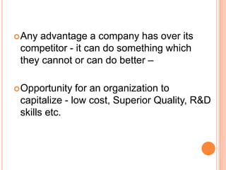 Any advantage a company has over its
competitor - it can do something which
they cannot or can do better –
Opportunity for an organization to
capitalize - low cost, Superior Quality, R&D
skills etc.
 