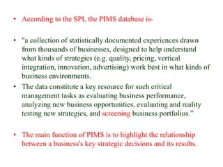 • According to the SPI, the PIMS database is-
• "a collection of statistically documented experiences drawn
from thousands of businesses, designed to help understand
what kinds of strategies (e.g. quality, pricing, vertical
integration, innovation, advertising) work best in what kinds of
business environments.
• The data constitute a key resource for such critical
management tasks as evaluating business performance,
analyzing new business opportunities, evaluating and reality
testing new strategies, and screening business portfolios.”
• The main function of PIMS is to highlight the relationship
between a business's key strategic decisions and its results.
 