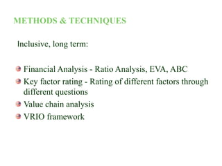 METHODS & TECHNIQUES
Inclusive, long term:
Financial Analysis - Ratio Analysis, EVA, ABC
Key factor rating - Rating of different factors through
different questions
Value chain analysis
VRIO framework
 