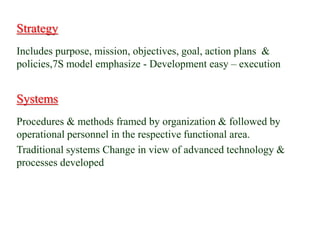 Strategy
Includes purpose, mission, objectives, goal, action plans &
policies,7S model emphasize - Development easy – execution
Systems
Procedures & methods framed by organization & followed by
operational personnel in the respective functional area.
Traditional systems Change in view of advanced technology &
processes developed
 