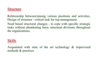 Structure
Relationship between/among various positions and activities,
Design of structure - critical task for top management.
Need based structural changes - to cope with specific strategic
tasks without abandoning basic structural divisions throughout
the organizations.
Skills
Acquainted with state of the art technology & improvised
methods & practices
 