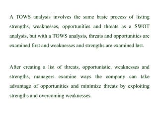 A TOWS analysis involves the same basic process of listing
strengths, weaknesses, opportunities and threats as a SWOT
analysis, but with a TOWS analysis, threats and opportunities are
examined first and weaknesses and strengths are examined last.
After creating a list of threats, opportunistic, weaknesses and
strengths, managers examine ways the company can take
advantage of opportunities and minimize threats by exploiting
strengths and overcoming weaknesses.
 