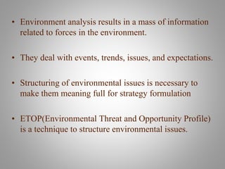 • Environment analysis results in a mass of information
related to forces in the environment.
• They deal with events, trends, issues, and expectations.
• Structuring of environmental issues is necessary to
make them meaning full for strategy formulation
• ETOP(Environmental Threat and Opportunity Profile)
is a technique to structure environmental issues.
 