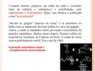 Cientista francês, preparou um caldo de carne ( excelente
meio de cultura) e submeteu-o a esterilização, com
aquecimento e resfriamento. Hoje, essa técnica é conhecida
como "pasteurização".
Devido ao gargalo "pescoço de cisne” o ar penetrava no
balão, mas as impurezas ficavam retidas na curva do gargalo.
Assim, o caldo se mantinha estéril, provando a inexistência da
geração espontânea. Muitos meses depois, Pasteur exibiu seu
material na Academia de Ciências de Paris. O caldo de carne
estava perfeitamente estéril. Era o ano de 1864.
A geração espontânea estava
completamente desacreditada.
 