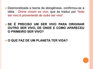  Desmoralizada a teoria da abiogênese, confirmou-se a
idéia : Omne vivium ex vivo, que se traduz por "todo
ser vivo é proveniente de outro ser vivo".
 SE É PRECISO UM SER VIVO PARA ORIGINAR
OUTRO SER VIVO, DE ONDE E COMO APARECEU
O PRIMEIRO SER VIVO?
 O QUE FAZ DE UM PLANETA TER VIDA?
 