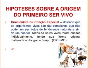 HIPOTESES SOBRE A ORIGEM
DO PRIMEIRO SER VIVO
1. Criacionista ou Criação Especial – defende que
os organismos vivos são tão complexos que não
poderiam ser frutos de fenômenos naturais e sim
de um criador. Todos os seres vivos foram criados
individualmente, tendo sua forma original
inalterada ao longo do tempo. (FIXISMO)
1. 3°
 