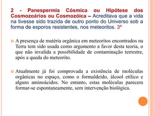 2 - Panespermia Cósmica ou Hipótese dos
Cosmozoários ou Cosmozóica – Acreditava que a vida
na tivesse sido trazida de outro ponto do Universo sob a
forma de esporos resistentes, nos meteoritos. 3º
 A presença de matéria orgânica em meteoritos encontrados na
Terra tem sido usada como argumento a favor desta teoria, o
que não invalida a possibilidade de contaminação terrestre,
após a queda do meteorito.
 Atualmente já foi comprovada a existência de moléculas
orgânicas no espaço, como o formaldeído, álcool etílico e
alguns aminoácidos. No entanto, estas moléculas parecem
formar-se espontaneamente, sem intervenção biológica.
 