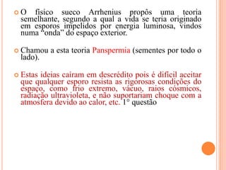  O físico sueco Arrhenius propôs uma teoria
semelhante, segundo a qual a vida se teria originado
em esporos impelidos por energia luminosa, vindos
numa “onda” do espaço exterior.
 Chamou a esta teoria Panspermia (sementes por todo o
lado).
 Estas ideias caíram em descrédito pois é difícil aceitar
que qualquer esporo resista as rigorosas condições do
espaço, como frio extremo, vácuo, raios cósmicos,
radiação ultravioleta, e não suportariam choque com a
atmosfera devido ao calor, etc. 1° questão
 