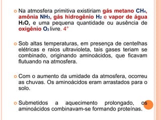  Na atmosfera primitiva existiriam gás metano CH4,
amônia NH3, gás hidrogênio H2 e vapor de água
H2O, e uma pequena quantidade ou ausência de
oxigênio O2 livre. 4°
 Sob altas temperaturas, em presença de centelhas
elétricas e raios ultravioleta, tais gases teriam se
combinado, originando aminoácidos, que ficavam
flutuando na atmosfera.
 Com o aumento da umidade da atmosfera, ocorreu
as chuvas. Os aminoácidos eram arrastados para o
solo.
 Submetidos a aquecimento prolongado, os
aminoácidos combinavam-se formando proteínas.
 