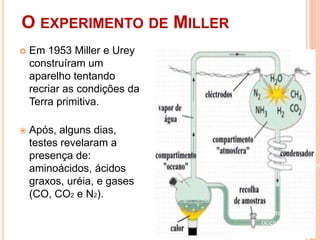 O EXPERIMENTO DE MILLER
 Em 1953 Miller e Urey
construíram um
aparelho tentando
recriar as condições da
Terra primitiva.
 Após, alguns dias,
testes revelaram a
presença de:
aminoácidos, ácidos
graxos, uréia, e gases
(CO, CO2 e N2).
(raios das
tempestades)
(resfriamento na
altitudes)
(formação de
vapor d’água)
(formação dos
oceanos)
 