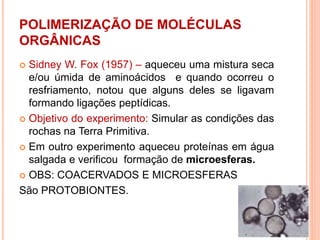 POLIMERIZAÇÃO DE MOLÉCULAS
ORGÂNICAS
 Sidney W. Fox (1957) – aqueceu uma mistura seca
e/ou úmida de aminoácidos e quando ocorreu o
resfriamento, notou que alguns deles se ligavam
formando ligações peptídicas.
 Objetivo do experimento: Simular as condições das
rochas na Terra Primitiva.
 Em outro experimento aqueceu proteínas em água
salgada e verificou formação de microesferas.
 OBS: COACERVADOS E MICROESFERAS
São PROTOBIONTES.
 