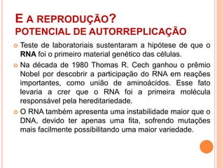 E A REPRODUÇÃO?
POTENCIAL DE AUTORREPLICAÇÃO
 Teste de laboratoriais sustentaram a hipótese de que o
RNA foi o primeiro material genético das células.
 Na década de 1980 Thomas R. Cech ganhou o prêmio
Nobel por descobrir a participação do RNA em reações
importantes, como união de aminoácidos. Esse fato
levaria a crer que o RNA foi a primeira molécula
responsável pela hereditariedade.
 O RNA também apresenta uma instabilidade maior que o
DNA, devido ter apenas uma fita, sofrendo mutações
mais facilmente possibilitando uma maior variedade.
 