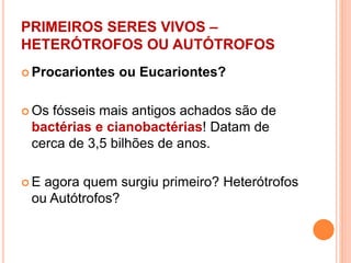PRIMEIROS SERES VIVOS –
HETERÓTROFOS OU AUTÓTROFOS
 Procariontes ou Eucariontes?
 Os fósseis mais antigos achados são de
bactérias e cianobactérias! Datam de
cerca de 3,5 bilhões de anos.
 E agora quem surgiu primeiro? Heterótrofos
ou Autótrofos?
 