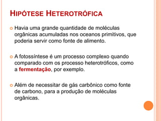 HIPÓTESE HETEROTRÓFICA
 Havia uma grande quantidade de moléculas
orgânicas acumuladas nos oceanos primitivos, que
poderia servir como fonte de alimento.
 A fotossíntese é um processo complexo quando
comparado com os processo heterotróficos, como
a fermentação, por exemplo.
 Além de necessitar de gás carbônico como fonte
de carbono, para a produção de moléculas
orgânicas.
 