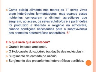  Como existia alimento nos mares os 1° seres vivos
eram heterótrofos fermentadores, mas quando esses
nutrientes começaram a diminuir acredita-se que
surgiram, ao acaso, os seres autótrofos e a partir deles
foi produzido e liberado o oxigênio na atmosfera,
criando condições necessárias para a sobrevivência
dos primeiros heterotróficos anaeróbios. 6°
E o que será que aconteceu?
 Grande impacto ambiental.
 O Holocausto do oxigênio (oxidação das moléculas) .
 Surgimento da camada de ozônio.
 Surgimento dos procariontes heterotróficos aeróbios.
 