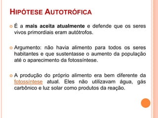 HIPÓTESE AUTOTRÓFICA
 É a mais aceita atualmente e defende que os seres
vivos primordiais eram autótrofos.
 Argumento: não havia alimento para todos os seres
habitantes e que sustentasse o aumento da população
até o aparecimento da fotossíntese.
 A produção do próprio alimento era bem diferente da
fotossíntese atual. Eles não utilizavam água, gás
carbônico e luz solar como produtos da reação.
 