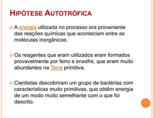 HIPÓTESE AUTOTRÓFICA
 A energia utilizada no processo era proveniente
das reações químicas que aconteciam entre as
moléculas inorgânicas.
 Os reagentes que eram utilizados eram formados
provavelmente por ferro e enxofre, que eram muito
abundantes na Terra primitiva.
 Cientistas descobriram um grupo de bactérias com
características muito primitivas, que obtêm energia
de um modo muito semelhante com o que foi
descrito.
 
