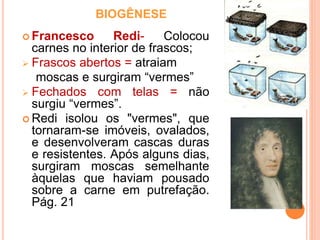 BIOGÊNESE
 Francesco Redi- Colocou
carnes no interior de frascos;
 Frascos abertos = atraiam
moscas e surgiram “vermes”
 Fechados com telas = não
surgiu “vermes”.
 Redi isolou os "vermes", que
tornaram-se imóveis, ovalados,
e desenvolveram cascas duras
e resistentes. Após alguns dias,
surgiram moscas semelhante
àquelas que haviam pousado
sobre a carne em putrefação.
Pág. 21
 