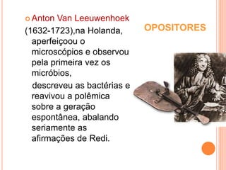 OPOSITORES
 Anton Van Leeuwenhoek
(1632-1723),na Holanda,
aperfeiçoou o
microscópios e observou
pela primeira vez os
micróbios,
descreveu as bactérias e
reavivou a polêmica
sobre a geração
espontânea, abalando
seriamente as
afirmações de Redi.
 