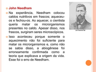  John Needham
 Na experiência, Needham colocou
caldos nutritivos em frascos; aqueceu-
os e fechou-os. Ao aquecer, o cientista
queria matar os microrganismos
presentes no caldo. Apesar disso, nos
frascos, surgiram seres microscópicos.
 Isso aconteceu porque somente o
aquecimento não foi suficiente para
matar os microrganismos e, como não
se sabia disso, a abiogênese foi
erroneamente confirmada como a
teoria que explicava a origem da vida.
Esse foi o erro de Needham.
 